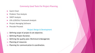Commonly Used Tools For Project Planning
 Gantt Chart
 Problem Tree Analysis
 SWOT Analysis
 LFA (LOGICAL Framework Analysis
 Project Managing Software
 Precede Proceed
Project Design & Development
 Defining scope of project & set objective.
 Defining Project Duration.
 Defining the quality plan (Technical & Managerial)
 Planning of resources
 Planning for communication & coordination.
 
