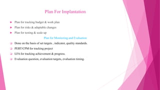 Plan For Implantation
 Plan for tracking budget & work plan
 Plan for risks & adaptable changes
 Plan for testing & scale up
Plan for Monitoring and Evaluation
 Done on the basis of set targets , indicator, quality standards.
 PERT/CPM for tracking project
 LFA for tracking achievement & progress.
 Evaluation question, evaluation targets, evaluation timing.
 