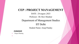 CEP : PROJECT MANAGEMENT
DATE : 24 august ,2023
Professor : Dr. Ravi Shankar
Department of Management Studies
IIT Delhi
Student Name- Anup Pandey
Assignment
 Project Planning

 