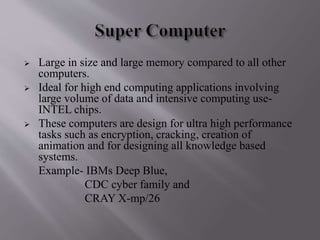  Large in size and large memory compared to all other 
computers. 
 Ideal for high end computing applications involving 
large volume of data and intensive computing use- 
INTEL chips. 
 These computers are design for ultra high performance 
tasks such as encryption, cracking, creation of 
animation and for designing all knowledge based 
systems. 
Example- IBMs Deep Blue, 
CDC cyber family and 
CRAY X-mp/26 
 