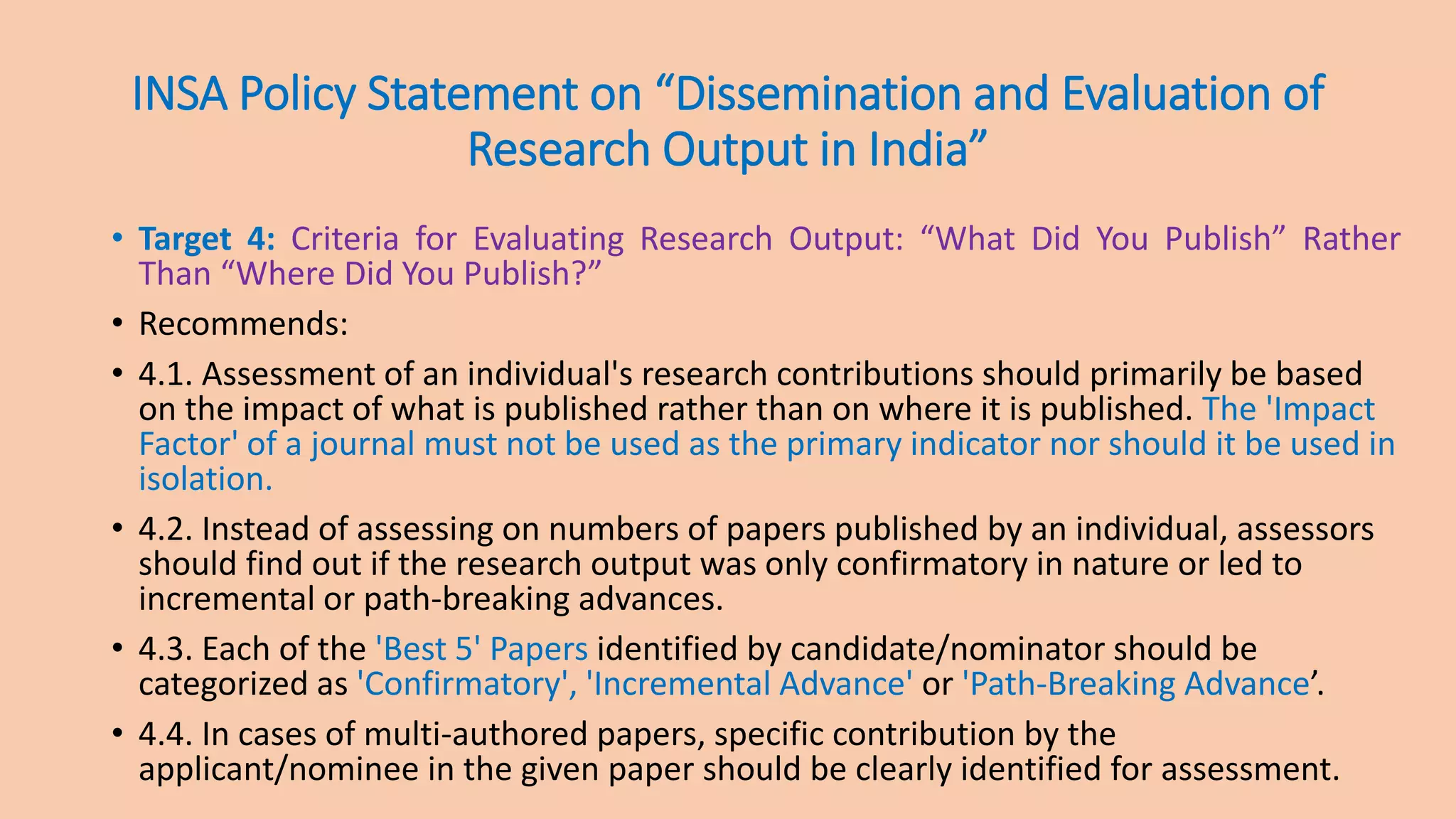 INSA Policy Statement on “Dissemination and Evaluation of
Research Output in India”
• Target 4: Criteria for Evaluating Research Output: “What Did You Publish” Rather
Than “Where Did You Publish?”
• Recommends:
• 4.1. Assessment of an individual's research contributions should primarily be based
on the impact of what is published rather than on where it is published. The 'Impact
Factor' of a journal must not be used as the primary indicator nor should it be used in
isolation.
• 4.2. Instead of assessing on numbers of papers published by an individual, assessors
should find out if the research output was only confirmatory in nature or led to
incremental or path-breaking advances.
• 4.3. Each of the 'Best 5' Papers identified by candidate/nominator should be
categorized as 'Confirmatory', 'Incremental Advance' or 'Path-Breaking Advance’.
• 4.4. In cases of multi-authored papers, specific contribution by the
applicant/nominee in the given paper should be clearly identified for assessment.
 