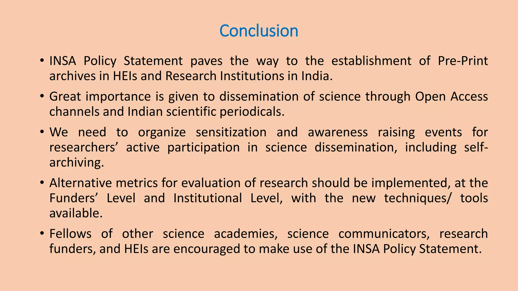 Conclusion
• INSA Policy Statement paves the way to the establishment of Pre-Print
archives in HEIs and Research Institutions in India.
• Great importance is given to dissemination of science through Open Access
channels and Indian scientific periodicals.
• We need to organize sensitization and awareness raising events for
researchers’ active participation in science dissemination, including self-
archiving.
• Alternative metrics for evaluation of research should be implemented, at the
Funders’ Level and Institutional Level, with the new techniques/ tools
available.
• Fellows of other science academies, science communicators, research
funders, and HEIs are encouraged to make use of the INSA Policy Statement.
 
