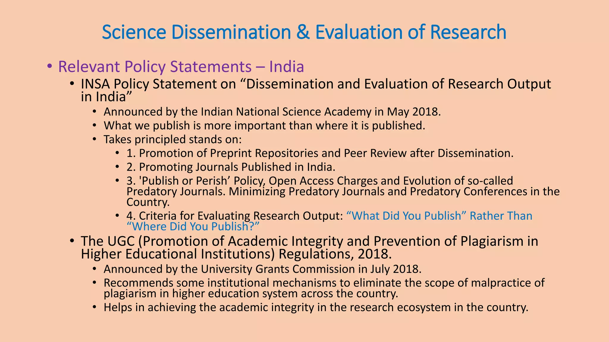 Science Dissemination & Evaluation of Research
• Relevant Policy Statements – India
• INSA Policy Statement on “Dissemination and Evaluation of Research Output
in India”
• Announced by the Indian National Science Academy in May 2018.
• What we publish is more important than where it is published.
• Takes principled stands on:
• 1. Promotion of Preprint Repositories and Peer Review after Dissemination.
• 2. Promoting Journals Published in India.
• 3. 'Publish or Perish’ Policy, Open Access Charges and Evolution of so-called
Predatory Journals. Minimizing Predatory Journals and Predatory Conferences in the
Country.
• 4. Criteria for Evaluating Research Output: “What Did You Publish” Rather Than
“Where Did You Publish?”
• The UGC (Promotion of Academic Integrity and Prevention of Plagiarism in
Higher Educational Institutions) Regulations, 2018.
• Announced by the University Grants Commission in July 2018.
• Recommends some institutional mechanisms to eliminate the scope of malpractice of
plagiarism in higher education system across the country.
• Helps in achieving the academic integrity in the research ecosystem in the country.
 