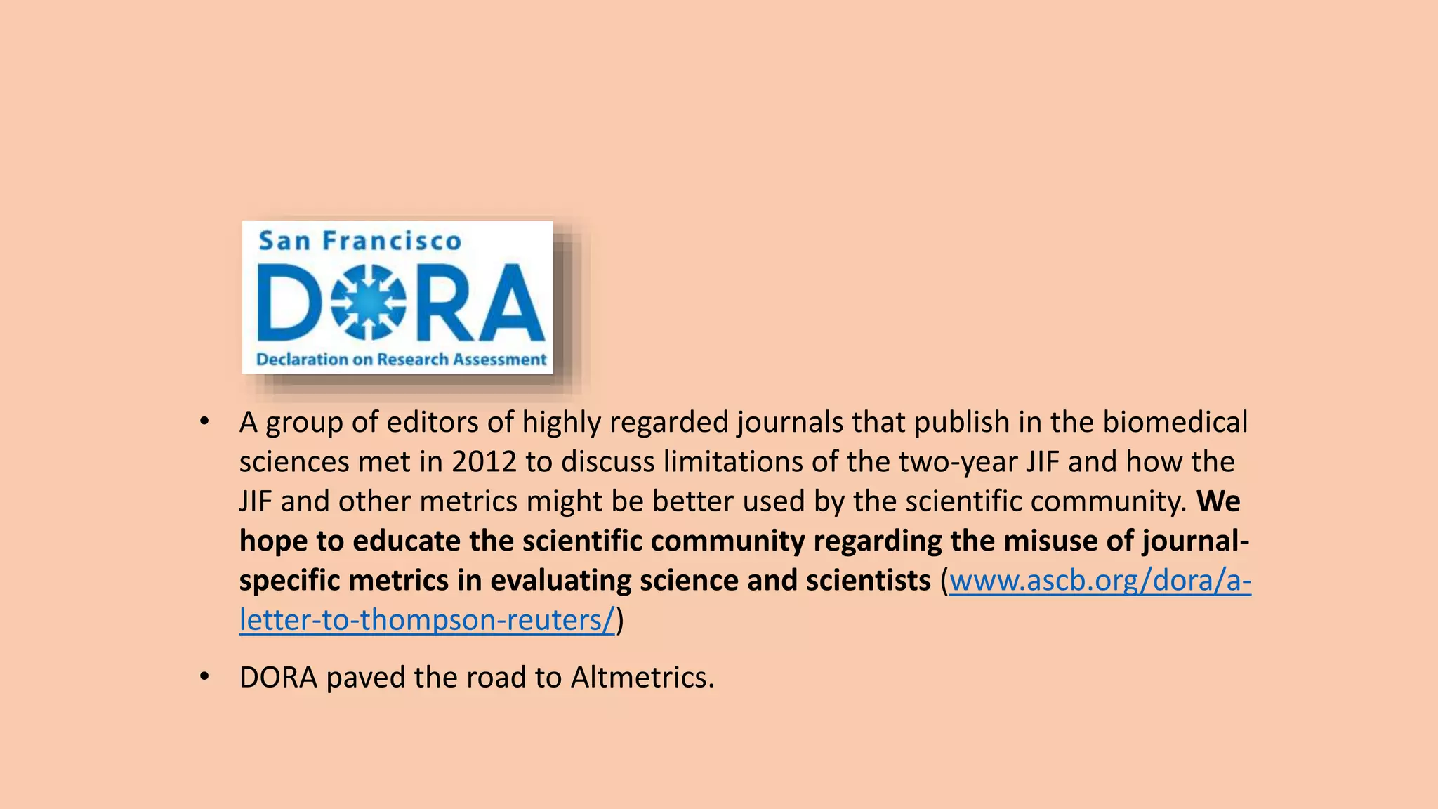• A group of editors of highly regarded journals that publish in the biomedical
sciences met in 2012 to discuss limitations of the two-year JIF and how the
JIF and other metrics might be better used by the scientific community. We
hope to educate the scientific community regarding the misuse of journal-
specific metrics in evaluating science and scientists (www.ascb.org/dora/a-
letter-to-thompson-reuters/)
• DORA paved the road to Altmetrics.
 