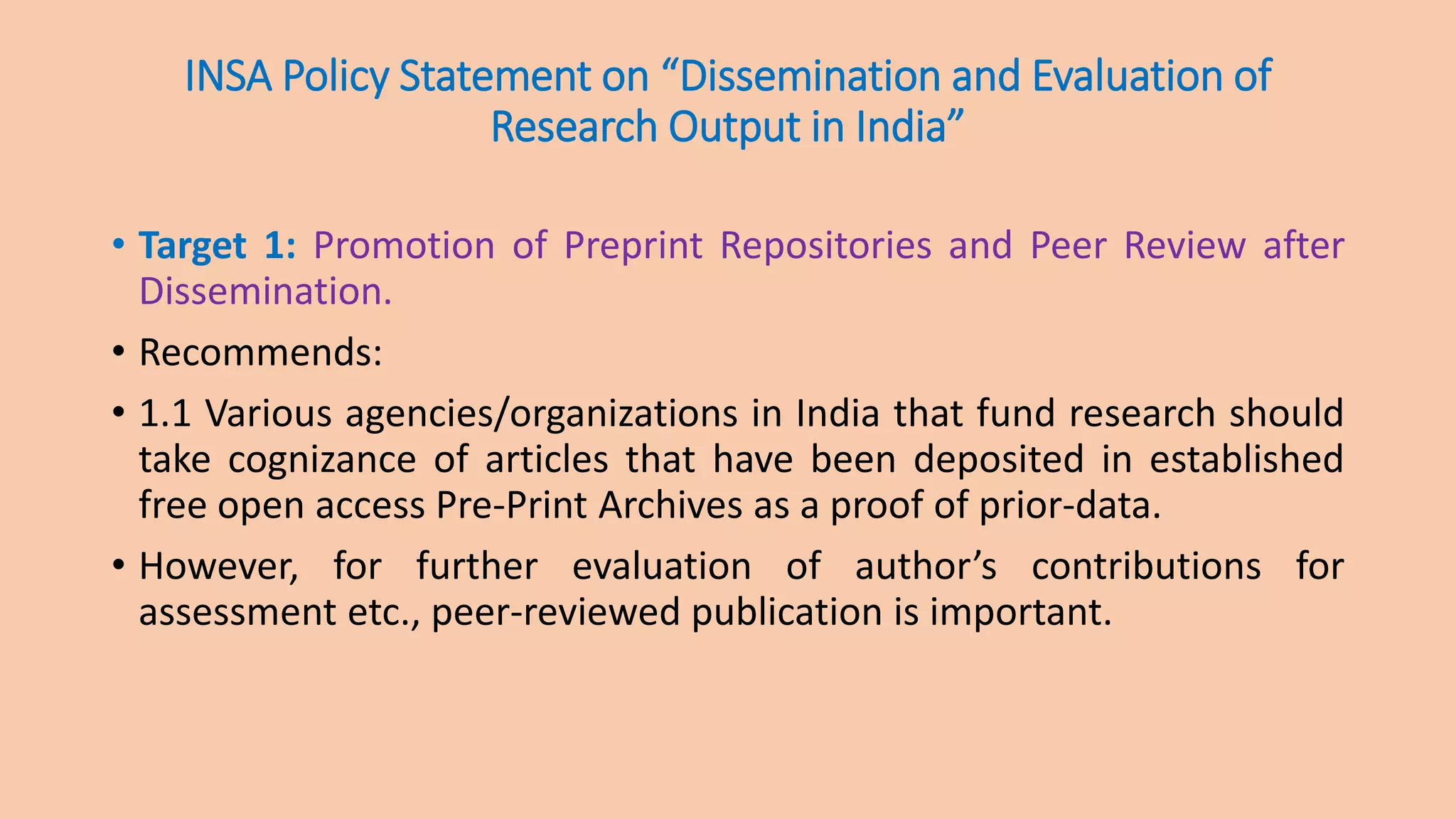 INSA Policy Statement on “Dissemination and Evaluation of
Research Output in India”
• Target 1: Promotion of Preprint Repositories and Peer Review after
Dissemination.
• Recommends:
• 1.1 Various agencies/organizations in India that fund research should
take cognizance of articles that have been deposited in established
free open access Pre-Print Archives as a proof of prior-data.
• However, for further evaluation of author’s contributions for
assessment etc., peer-reviewed publication is important.
 