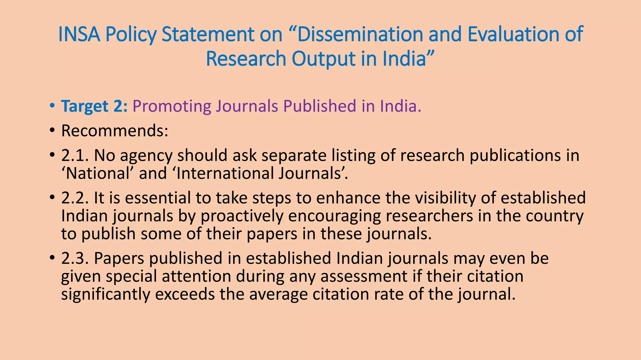 INSA Policy Statement on “Dissemination and Evaluation of
Research Output in India”
• Target 2: Promoting Journals Published in India.
• Recommends:
• 2.1. No agency should ask separate listing of research publications in
‘National’ and ‘International Journals’.
• 2.2. It is essential to take steps to enhance the visibility of established
Indian journals by proactively encouraging researchers in the country
to publish some of their papers in these journals.
• 2.3. Papers published in established Indian journals may even be
given special attention during any assessment if their citation
significantly exceeds the average citation rate of the journal.
 