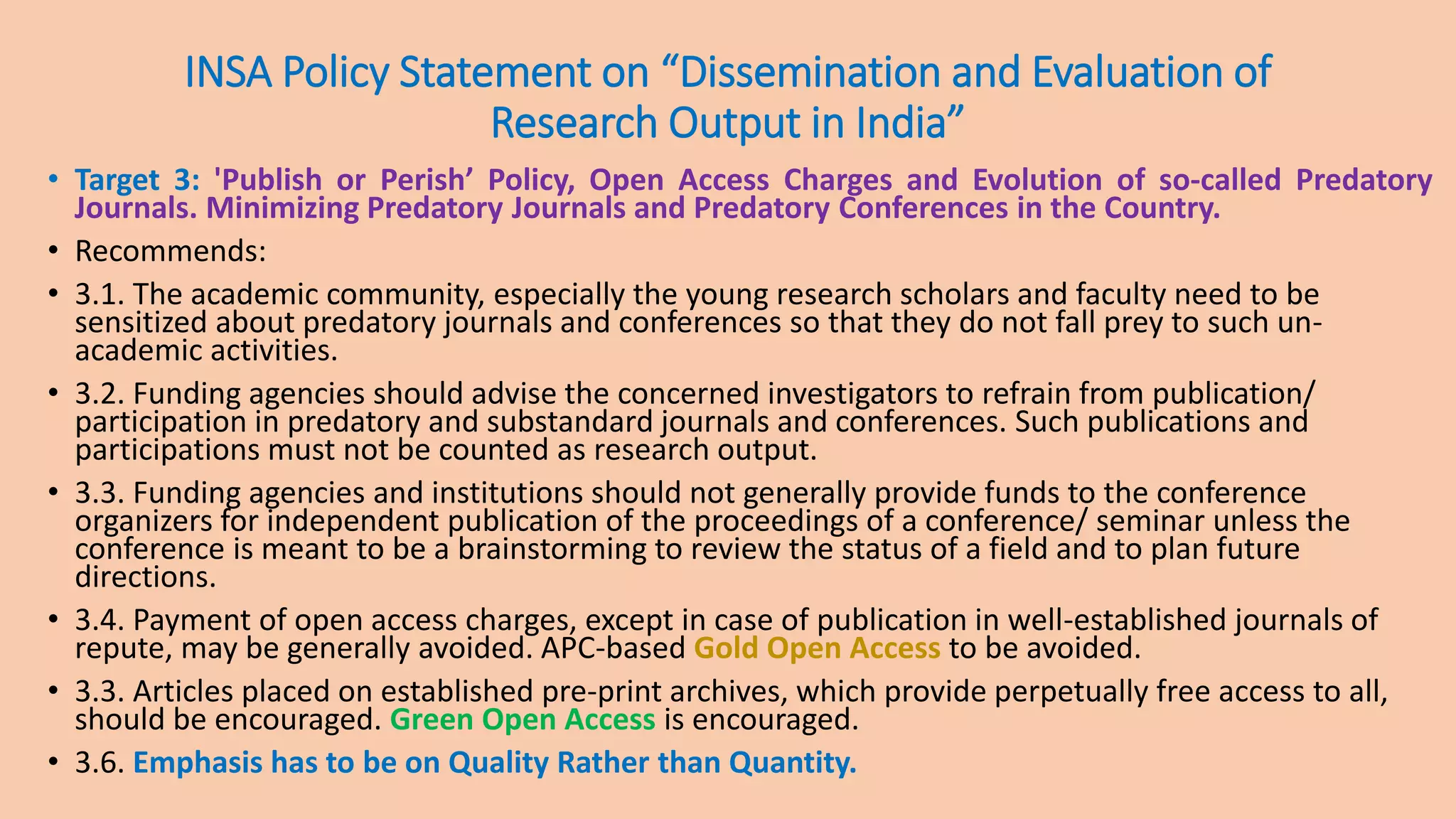INSA Policy Statement on “Dissemination and Evaluation of
Research Output in India”
• Target 3: 'Publish or Perish’ Policy, Open Access Charges and Evolution of so-called Predatory
Journals. Minimizing Predatory Journals and Predatory Conferences in the Country.
• Recommends:
• 3.1. The academic community, especially the young research scholars and faculty need to be
sensitized about predatory journals and conferences so that they do not fall prey to such un-
academic activities.
• 3.2. Funding agencies should advise the concerned investigators to refrain from publication/
participation in predatory and substandard journals and conferences. Such publications and
participations must not be counted as research output.
• 3.3. Funding agencies and institutions should not generally provide funds to the conference
organizers for independent publication of the proceedings of a conference/ seminar unless the
conference is meant to be a brainstorming to review the status of a field and to plan future
directions.
• 3.4. Payment of open access charges, except in case of publication in well-established journals of
repute, may be generally avoided. APC-based Gold Open Access to be avoided.
• 3.3. Articles placed on established pre-print archives, which provide perpetually free access to all,
should be encouraged. Green Open Access is encouraged.
• 3.6. Emphasis has to be on Quality Rather than Quantity.
 