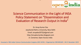 Science Communication in the Light of INSA
Policy Statement on "Dissemination and
Evaluation of Research Output in India”
Dr. Anup Kumar Das
Jawaharlal Nehru University, New Delhi
Email: anupdas2072[at]gmail.com
http://anupkumardas.blogspot.com
Jt. Convener, Open Access India
Presented in 18th Indian Science Communication Congress (ISCC-2018) | Organised by CSIR-NISCAIR | 20-21 December 2018
 