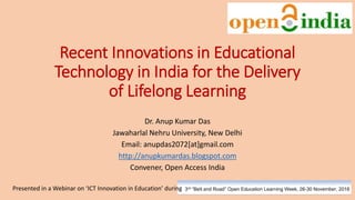 Recent Innovations in Educational
Technology in India for the Delivery
of Lifelong Learning
Dr. Anup Kumar Das
Jawaharlal Nehru University, New Delhi
Email: anupdas2072[at]gmail.com
http://anupkumardas.blogspot.com
Convener, Open Access India
Presented in a Webinar on ‘ICT Innovation in Education’ during
 