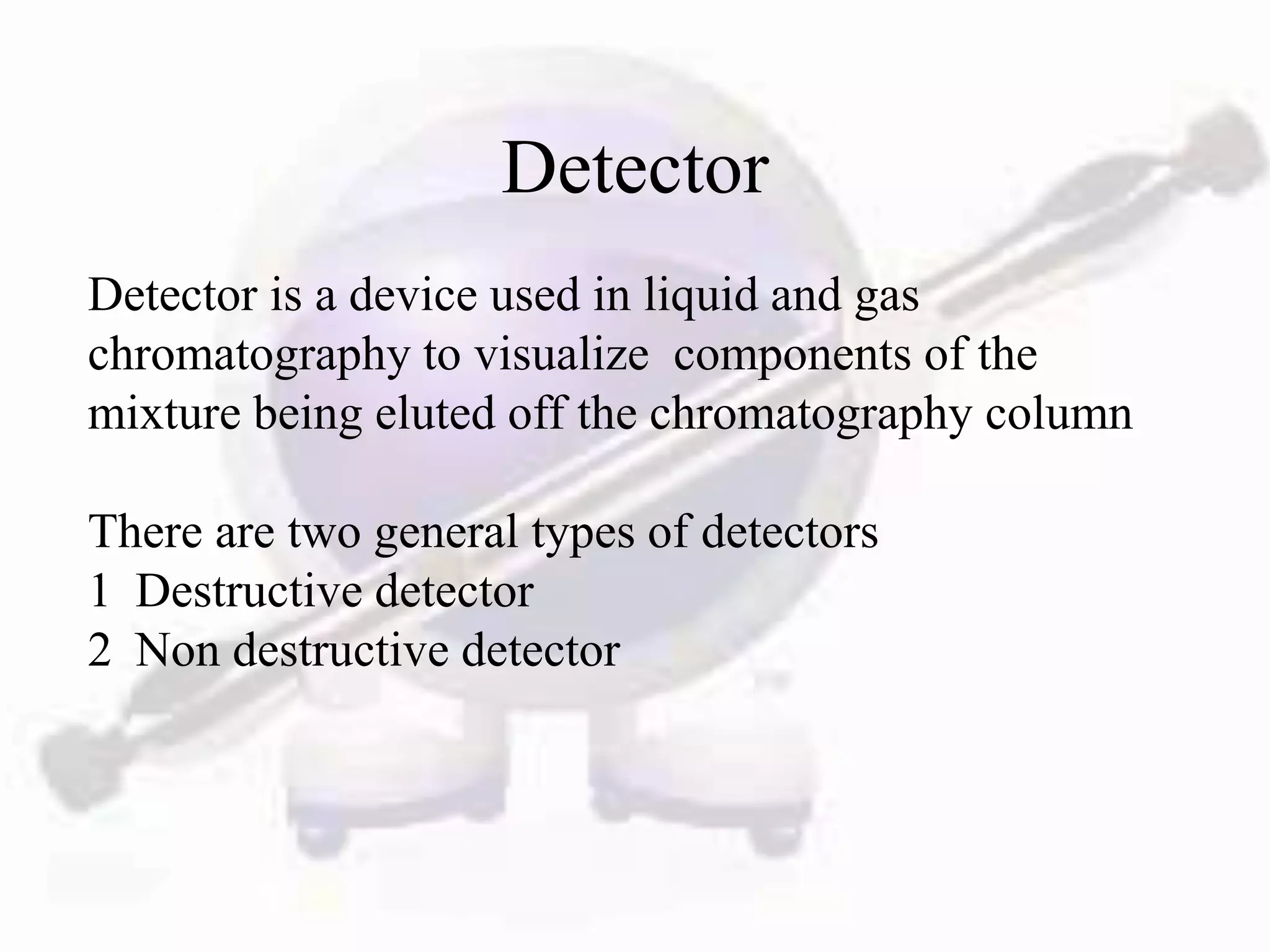 Detector
Detector is a device used in liquid and gas
chromatography to visualize components of the
mixture being eluted off the chromatography column

There are two general types of detectors
1 Destructive detector
2 Non destructive detector
 