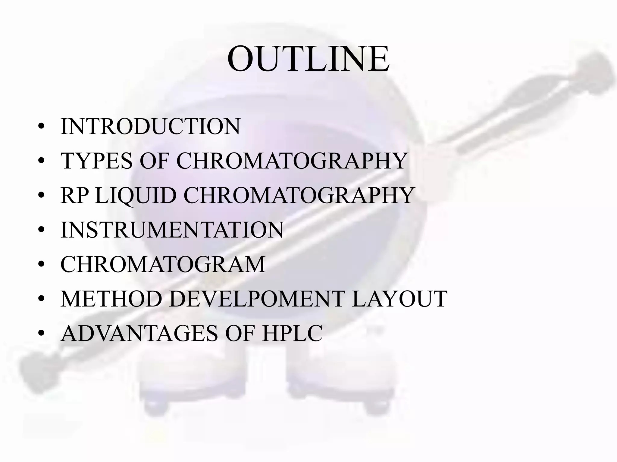 OUTLINE
•   INTRODUCTION
•   TYPES OF CHROMATOGRAPHY
•   RP LIQUID CHROMATOGRAPHY
•   INSTRUMENTATION
•   CHROMATOGRAM
•   METHOD DEVELPOMENT LAYOUT
•   ADVANTAGES OF HPLC
 