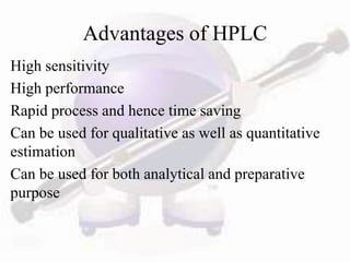 Advantages of HPLC
High sensitivity
High performance
Rapid process and hence time saving
Can be used for qualitative as well as quantitative
estimation
Can be used for both analytical and preparative
purpose
 