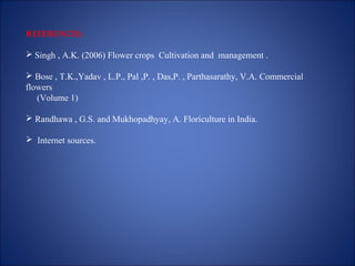 REFERENCES:
 Singh , A.K. (2006) Flower crops Cultivation and management .
 Bose , T.K.,Yadav , L.P., Pal ,P. , Das,P. , Parthasarathy, V.A. Commercial
flowers
(Volume 1)
 Randhawa , G.S. and Mukhopadhyay, A. Floriculture in India.
 Internet sources.
 