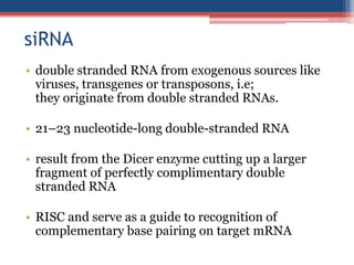 siRNA
• double stranded RNA from exogenous sources like
viruses, transgenes or transposons, i.e;
they originate from double stranded RNAs.
• 21–23 nucleotide-long double-stranded RNA
• result from the Dicer enzyme cutting up a larger
fragment of perfectly complimentary double
stranded RNA
• RISC and serve as a guide to recognition of
complementary base pairing on target mRNA
 