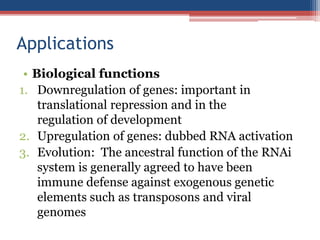 Applications
• Biological functions
1. Downregulation of genes: important in
translational repression and in the
regulation of development
2. Upregulation of genes: dubbed RNA activation
3. Evolution: The ancestral function of the RNAi
system is generally agreed to have been
immune defense against exogenous genetic
elements such as transposons and viral
genomes
 