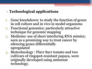 • Technological applications
1. Gene knockdown: to study the function of genes
in cell culture and in vivo in model organisms
2. Functional genomics: particularly attractive
technique for genomic mapping
3. Medicine: use of short interfering RNA mimics;
seen as a promising way to treat cancer by
silencing genes differentially
upregulated
4. Biotechnology : Flavr Savr tomato and two
cultivars of ringspot-resistant papaya, were
originally developed using antisense
technology.
 