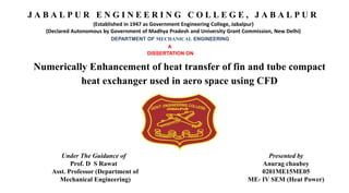 J A B A L P U R E N G I N E E R I N G C O L L E G E , J A B A L P U R
(Established in 1947 as Government Engineering College, Jabalpur)
(Declared Autonomous by Government of Madhya Pradesh and University Grant Commission, New Delhi)
DEPARTMENT OF MECHANICAL ENGINEERING
A
DISSERTATION ON
Numerically Enhancement of heat transfer of fin and tube compact
heat exchanger used in aero space using CFD
Under The Guidance of
Prof. D S Rawat
Asst. Professor (Department of
Mechanical Engineering)
Presented by
Anurag chaubey
0201ME15ME05
ME- IV SEM (Heat Power)
 