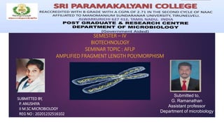SEMESTER – IV
BIOTECHNOLOGY
SEMINAR TOPIC : AFLP
AMPLIFIED FRAGMENT LENGTH POLYMORPHISM
SUBMITTED BY,
P. ANUSHIYA
II M.SC MICROBIOLOGY
REG NO : 20201232516102
Submitted to,
G. Ramanathan
Assistant professor
Department of microbiology
 