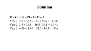 Solution
R = Ci + Pi – Pi – 1 / Pi – 1
Year 1: 3.5 + 36.5 - 35.0 / 35.0 = 14.3%
Year 2: 3.5 + 34.5 – 36.5 / 36.5 = 4.1 %
Y...