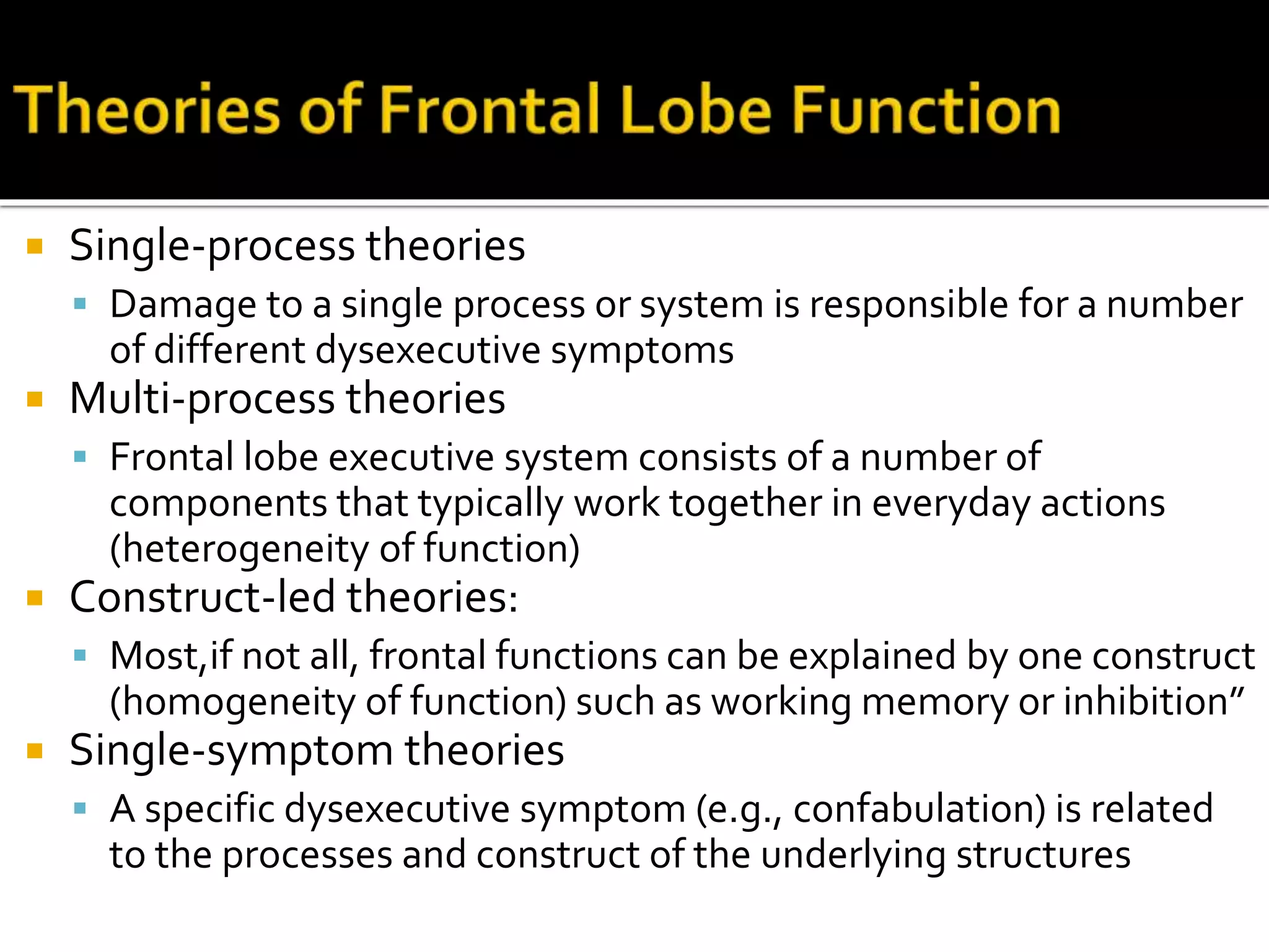  Single-process theories
 Damage to a single process or system is responsible for a number
of different dysexecutive symptoms
 Multi-process theories
 Frontal lobe executive system consists of a number of
components that typically work together in everyday actions
(heterogeneity of function)
 Construct-led theories:
 Most,if not all, frontal functions can be explained by one construct
(homogeneity of function) such as working memory or inhibition”
 Single-symptom theories
 A specific dysexecutive symptom (e.g., confabulation) is related
to the processes and construct of the underlying structures
 