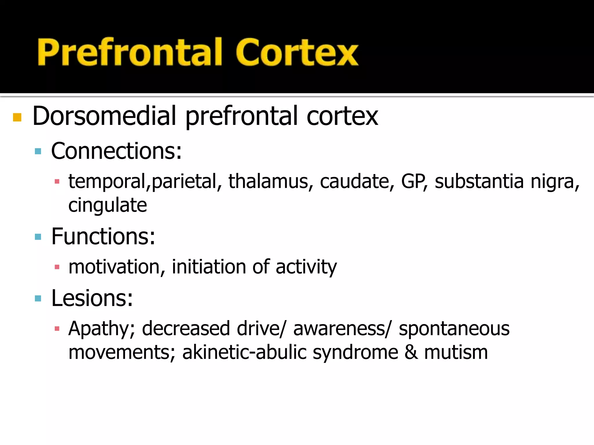  Dorsomedial prefrontal cortex
 Connections:
▪ temporal,parietal, thalamus, caudate, GP, substantia nigra,
cingulate
 Functions:
▪ motivation, initiation of activity
 Lesions:
▪ Apathy; decreased drive/ awareness/ spontaneous
movements; akinetic-abulic syndrome & mutism
 