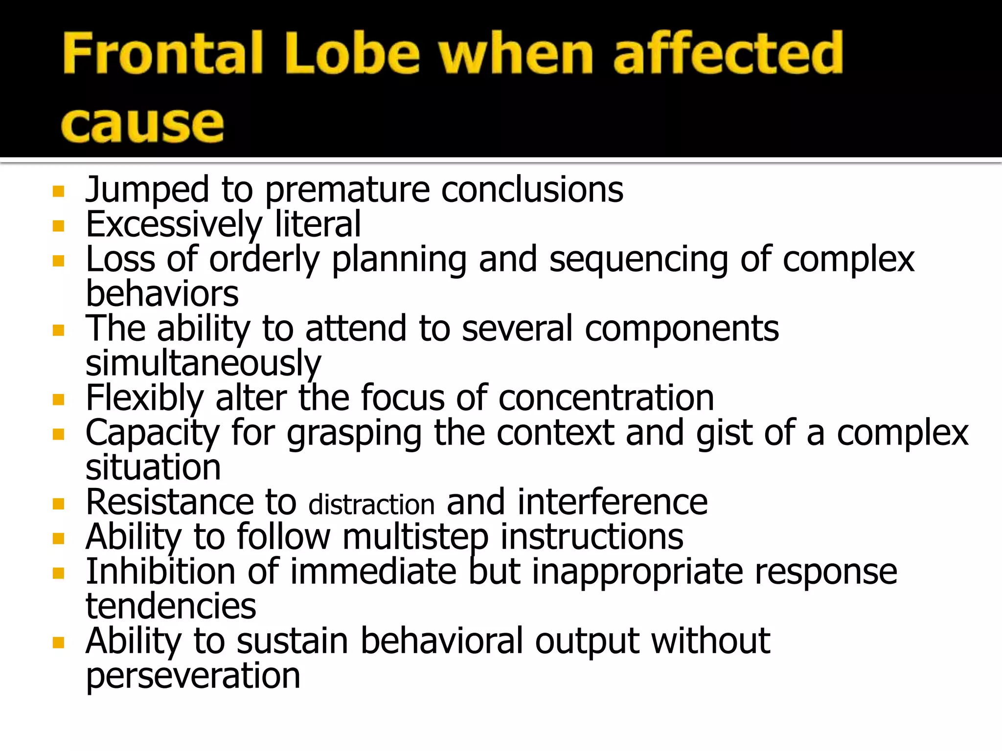  Jumped to premature conclusions
 Excessively literal
 Loss of orderly planning and sequencing of complex
behaviors
 The ability to attend to several components
simultaneously
 Flexibly alter the focus of concentration
 Capacity for grasping the context and gist of a complex
situation
 Resistance to distraction and interference
 Ability to follow multistep instructions
 Inhibition of immediate but inappropriate response
tendencies
 Ability to sustain behavioral output without
perseveration
 