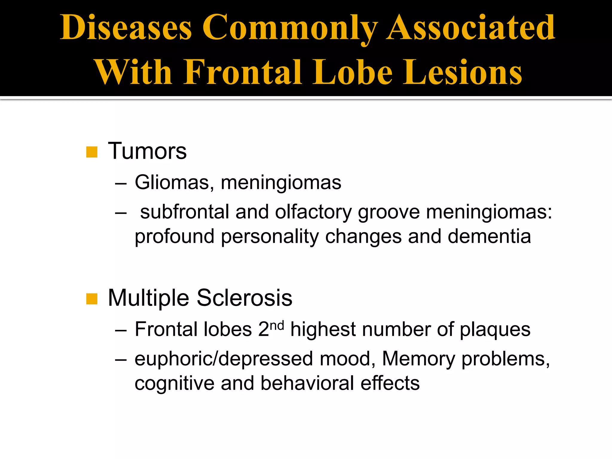  Tumors
– Gliomas, meningiomas
– subfrontal and olfactory groove meningiomas:
profound personality changes and dementia
 Multiple Sclerosis
– Frontal lobes 2nd highest number of plaques
– euphoric/depressed mood, Memory problems,
cognitive and behavioral effects
Diseases Commonly Associated
With Frontal Lobe Lesions
 