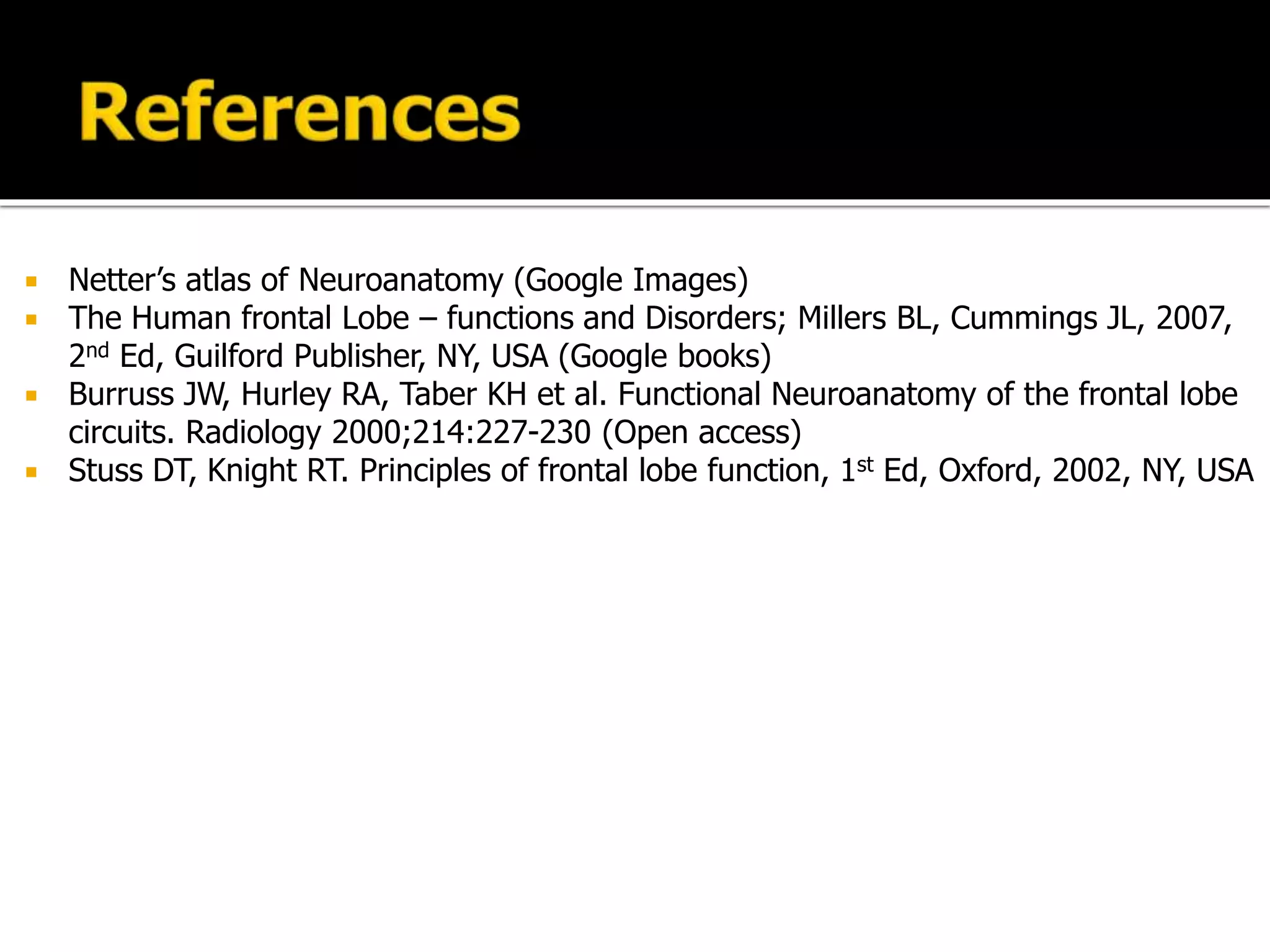  Netter’s atlas of Neuroanatomy (Google Images)
 The Human frontal Lobe – functions and Disorders; Millers BL, Cummings JL, 2007,
2nd Ed, Guilford Publisher, NY, USA (Google books)
 Burruss JW, Hurley RA, Taber KH et al. Functional Neuroanatomy of the frontal lobe
circuits. Radiology 2000;214:227-230 (Open access)
 Stuss DT, Knight RT. Principles of frontal lobe function, 1st Ed, Oxford, 2002, NY, USA
 