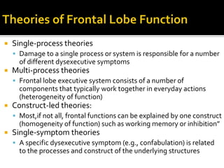  Single-process theories
 Damage to a single process or system is responsible for a number
of different dysexecutive symptoms
 Multi-process theories
 Frontal lobe executive system consists of a number of
components that typically work together in everyday actions
(heterogeneity of function)
 Construct-led theories:
 Most,if not all, frontal functions can be explained by one construct
(homogeneity of function) such as working memory or inhibition”
 Single-symptom theories
 A specific dysexecutive symptom (e.g., confabulation) is related
to the processes and construct of the underlying structures
 
