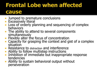  Jumped to premature conclusions
 Excessively literal
 Loss of orderly planning and sequencing of complex
behaviors
 The ability to attend to several components
simultaneously
 Flexibly alter the focus of concentration
 Capacity for grasping the context and gist of a complex
situation
 Resistance to distraction and interference
 Ability to follow multistep instructions
 Inhibition of immediate but inappropriate response
tendencies
 Ability to sustain behavioral output without
perseveration
 