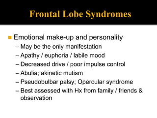 Frontal Lobe Syndromes
 Emotional make-up and personality
– May be the only manifestation
– Apathy / euphoria / labile mood
– Decreased drive / poor impulse control
– Abulia; akinetic mutism
– Pseudobulbar palsy; Opercular syndrome
– Best assessed with Hx from family / friends &
observation
 