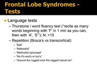  Language tests
– Thurstone / word fluency test (“recite as many
words beginning with ‘F’ in 1 min as you can,
then with ‘A’, ‘S’”); N: >15
– Repetition (Broca’s vs transcortical)
– “Ball”
– “Methodist”
– “Methodist episcopal”
– “No if’s end’s or but’s”
– “Around the rugged rock the ragged rascal ran”
 