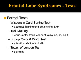 Frontal Lobe Syndromes - Tests
 Formal Tests
– Wisconsin Card Sorting Test
• abstract thinking and set shifting; L>R
– Trail Making
• visuo-motor track, conceptualization, set shift
– Stroop Color & Word Test
• attention, shift sets; L>R
– Tower of London Test
• planning
 