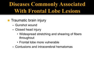 Diseases Commonly Associated
With Frontal Lobe Lesions
 Traumatic brain injury
– Gunshot wound
– Closed head injury
• Widespread stretching and shearing of fibers
throughout
• Frontal lobe more vulnerable
– Contusions and intracerebral hematomas
 