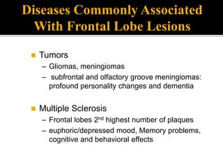  Tumors
– Gliomas, meningiomas
– subfrontal and olfactory groove meningiomas:
profound personality changes and dementia
 Multiple Sclerosis
– Frontal lobes 2nd highest number of plaques
– euphoric/depressed mood, Memory problems,
cognitive and behavioral effects
Diseases Commonly Associated
With Frontal Lobe Lesions
 