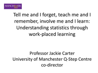 Tell me and I forget, teach me and I
remember, involve me and I learn:
Understanding statistics through
work-placed learning
Professor Jackie Carter
University of Manchester Q-Step Centre
co-director
 