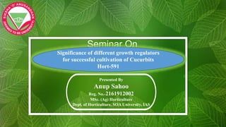 Seminar On
Presented By
Anup Sahoo
Reg. No.-2161912002
MSc. (Ag) Horticulture
Dept. of Horticulture, SOA University, IAS
Significance of different growth regulators
for successful cultivation of Cucurbits
Hort-591
 