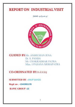1
REPORT ON INDUSTRIAL VISIT
(RAWE -411)(2018-19)
GUIDED BY:Mr. ANSHUMAN JENA
Dr. S. PANDA
Mr. CHAKRADHAR PATRA
Miss. UPASANA MOHAPATRA
CO-ORDINATED BY:Dr.R.K.RAJ
SUBMITTED BY –ANUP SAHOO
Regd .no . -1541901178
RAWE GROUP -13
 