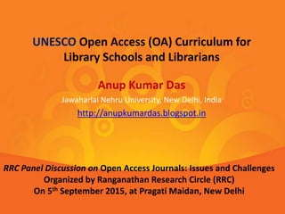 Anup Kumar Das
Jawaharlal Nehru University, New Delhi, India
http://anupkumardas.blogspot.in
UNESCO Open Access (OA) Curriculum for
Library Schools and Librarians
RRC Panel Discussion on Open Access Journals: Issues and Challenges
Organized by Ranganathan Research Circle (RRC)
On 5th September 2015, at Pragati Maidan, New Delhi
 