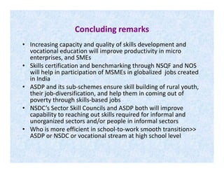 Concluding remarks
• Increasing capacity and quality of skills development and
vocational education will improve productivity in micro
enterprises, and SMEs
• Skills certification and benchmarking through NSQF and NOS
will help in participation of MSMEs in globalized jobs created
in India
• ASDP and its sub-schemes ensure skill building of rural youth,• ASDP and its sub-schemes ensure skill building of rural youth,
their job-diversification, and help them in coming out of
poverty through skills-based jobs
• NSDC’s Sector Skill Councils and ASDP both will improve
capability to reaching out skills required for informal and
unorganized sectors and/or people in informal sectors
• Who is more efficient in school-to-work smooth transition>>
ASDP or NSDC or vocational stream at high school level
 