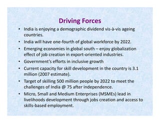 Driving Forces
• India is enjoying a demographic dividend vis-à-vis ageing
countries.
• India will have one-fourth of global workforce by 2022.
• Emerging economies in global south – enjoy globalization
effect of job creation in export-oriented industries.
• Government’s efforts in inclusive growth• Government’s efforts in inclusive growth
• Current capacity for skill development in the country is 3.1
million (2007 estimate).
• Target of skilling 500 million people by 2022 to meet the
challenges of India @ 75 after independence.
• Micro, Small and Medium Enterprises (MSMEs) lead in
livelihoods development through jobs creation and access to
skills-based employment.
 