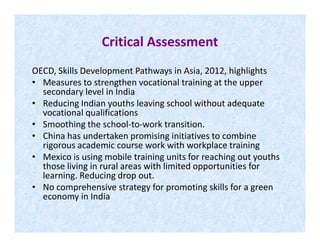 Critical Assessment
OECD, Skills Development Pathways in Asia, 2012, highlights
• Measures to strengthen vocational training at the upper
secondary level in India
• Reducing Indian youths leaving school without adequate
vocational qualifications
• Smoothing the school-to-work transition.• Smoothing the school-to-work transition.
• China has undertaken promising initiatives to combine
rigorous academic course work with workplace training
• Mexico is using mobile training units for reaching out youths
those living in rural areas with limited opportunities for
learning. Reducing drop out.
• No comprehensive strategy for promoting skills for a green
economy in India
 