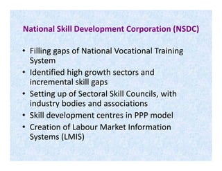 National Skill Development Corporation (NSDC)
• Filling gaps of National Vocational Training
System
• Identified high growth sectors and
incremental skill gapsincremental skill gaps
• Setting up of Sectoral Skill Councils, with
industry bodies and associations
• Skill development centres in PPP model
• Creation of Labour Market Information
Systems (LMIS)
 