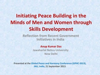 Initiating Peace Building in the
Minds of Men and Women through
Skills Development
Anup Kumar Das
Jawaharlal Nehru University
New Delhi
Reflection from Recent Government
Initiatives in India
Presented at the Global Peace and Harmony Conference (GPHC-2013),
JNU, India, 21 September 2013.
 