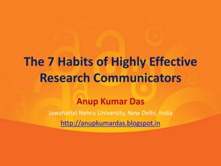 The 7 Habits of Highly Effective 
Research Communicators 
Anup Kumar Das 
Jawaharlal Nehru University, New Delhi, India 
http://anupkumardas.blogspot.in 
 