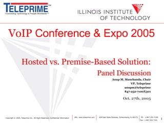 VoIP  Conference & Expo 2005 Hosted vs. Premise-Based Solution: Panel Discussion Anup M. Manchanda, Chair   VP, Teleprime [email_address] 847-252-7100X301 Oct. 27th, 2005 URL: www.teleprime.com  424 East State Parkway, Schaumburg, IL-60173.  PH  1-847-252-7100 Fax : 1 847 252 7101 Copyright  © 2005, Teleprime Inc., All Right Reserved, Confidential Information 