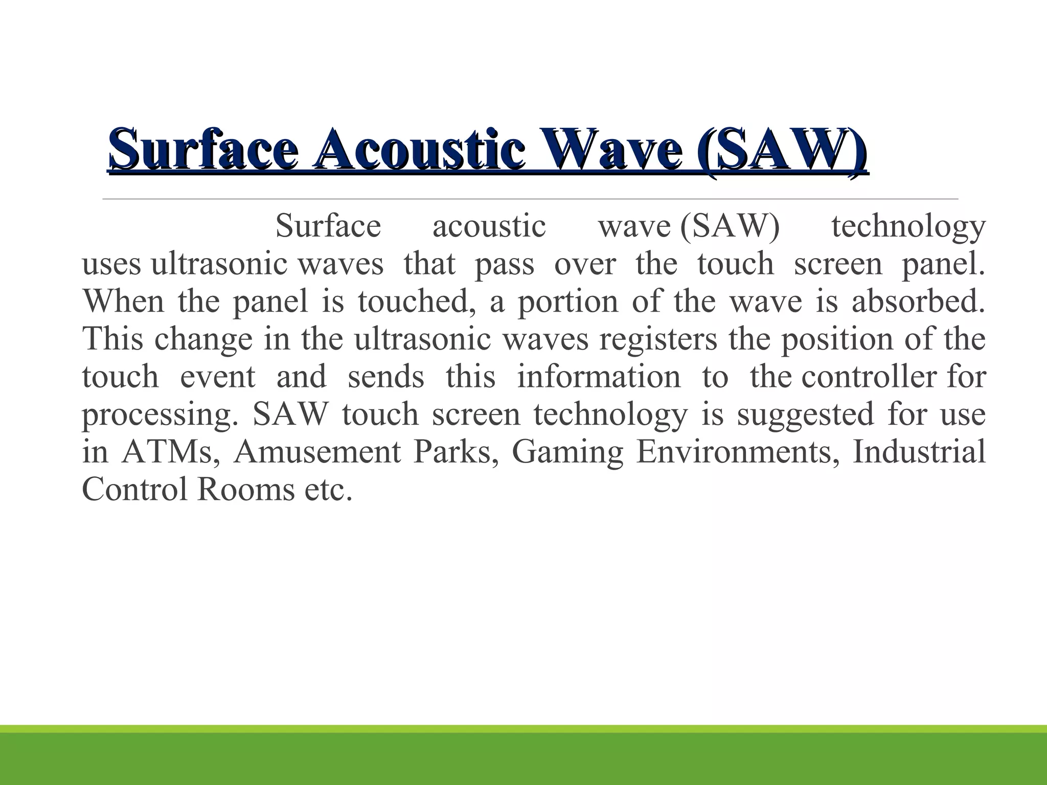 Surface Acoustic Wave (SAW)Surface Acoustic Wave (SAW)
Surface acoustic wave (SAW) technology
uses ultrasonic waves that pass over the touch screen panel.
When the panel is touched, a portion of the wave is absorbed.
This change in the ultrasonic waves registers the position of the
touch event and sends this information to the controller for
processing. SAW touch screen technology is suggested for use
in ATMs, Amusement Parks, Gaming Environments, Industrial
Control Rooms etc.
 