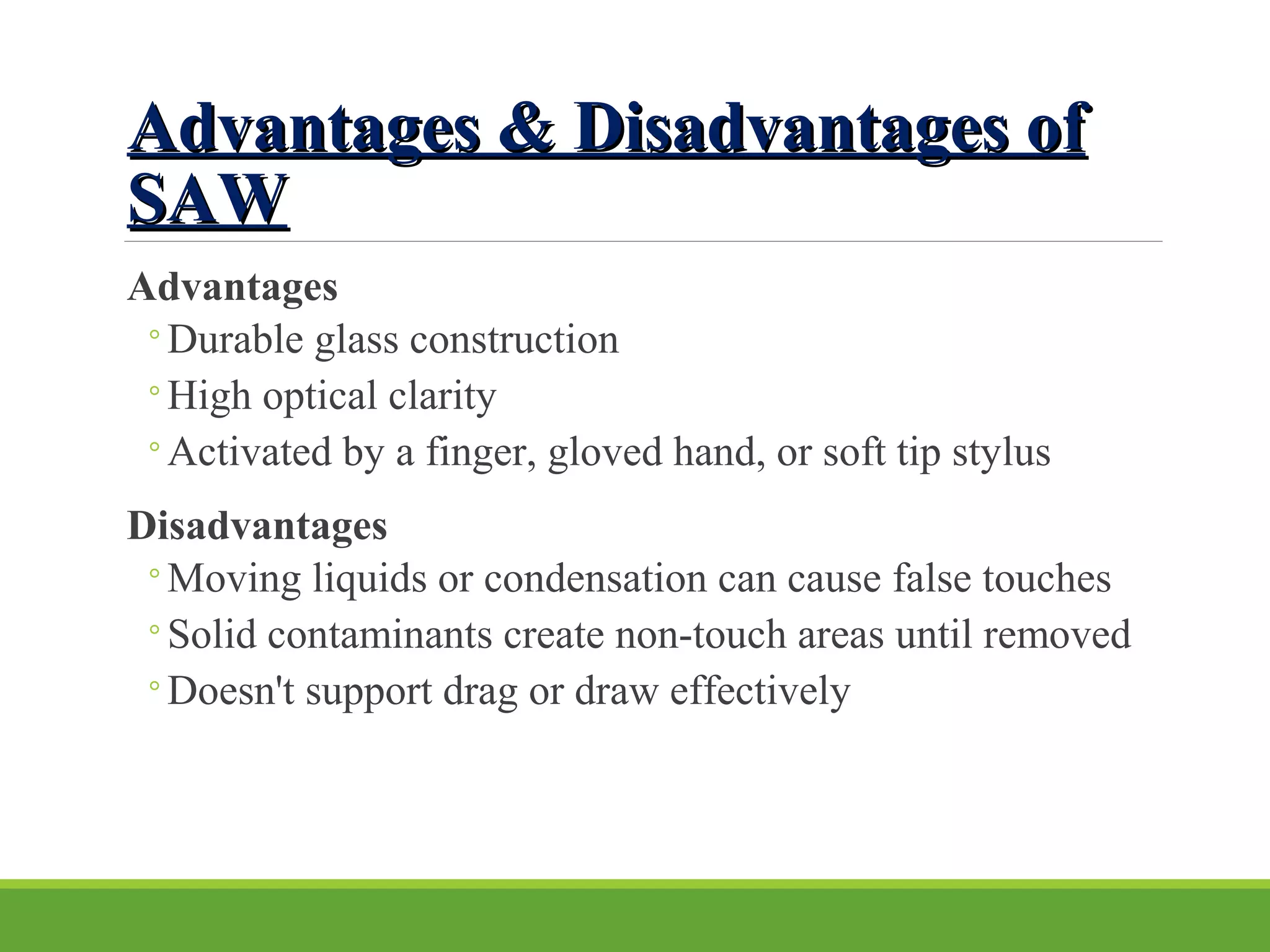 Advantages & Disadvantages ofAdvantages & Disadvantages of
SAWSAW
Advantages
◦Durable glass construction
◦High optical clarity
◦Activated by a finger, gloved hand, or soft tip stylus
Disadvantages
◦Moving liquids or condensation can cause false touches
◦Solid contaminants create non-touch areas until removed
◦Doesn't support drag or draw effectively
 