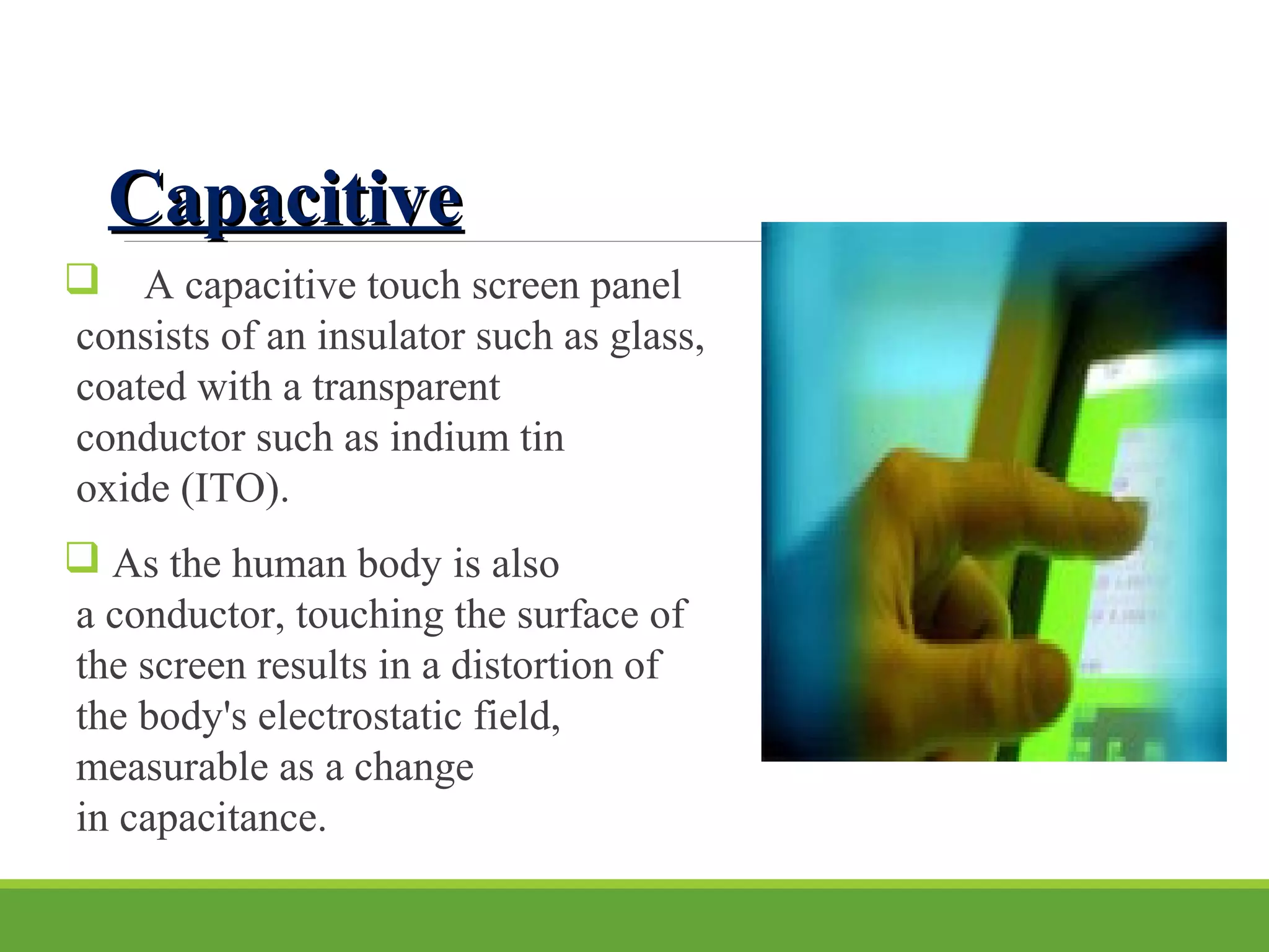 CapacitiveCapacitive
 A capacitive touch screen panel
consists of an insulator such as glass,
coated with a transparent
conductor such as indium tin
oxide (ITO).
 As the human body is also
a conductor, touching the surface of
the screen results in a distortion of
the body's electrostatic field,
measurable as a change
in capacitance.
 