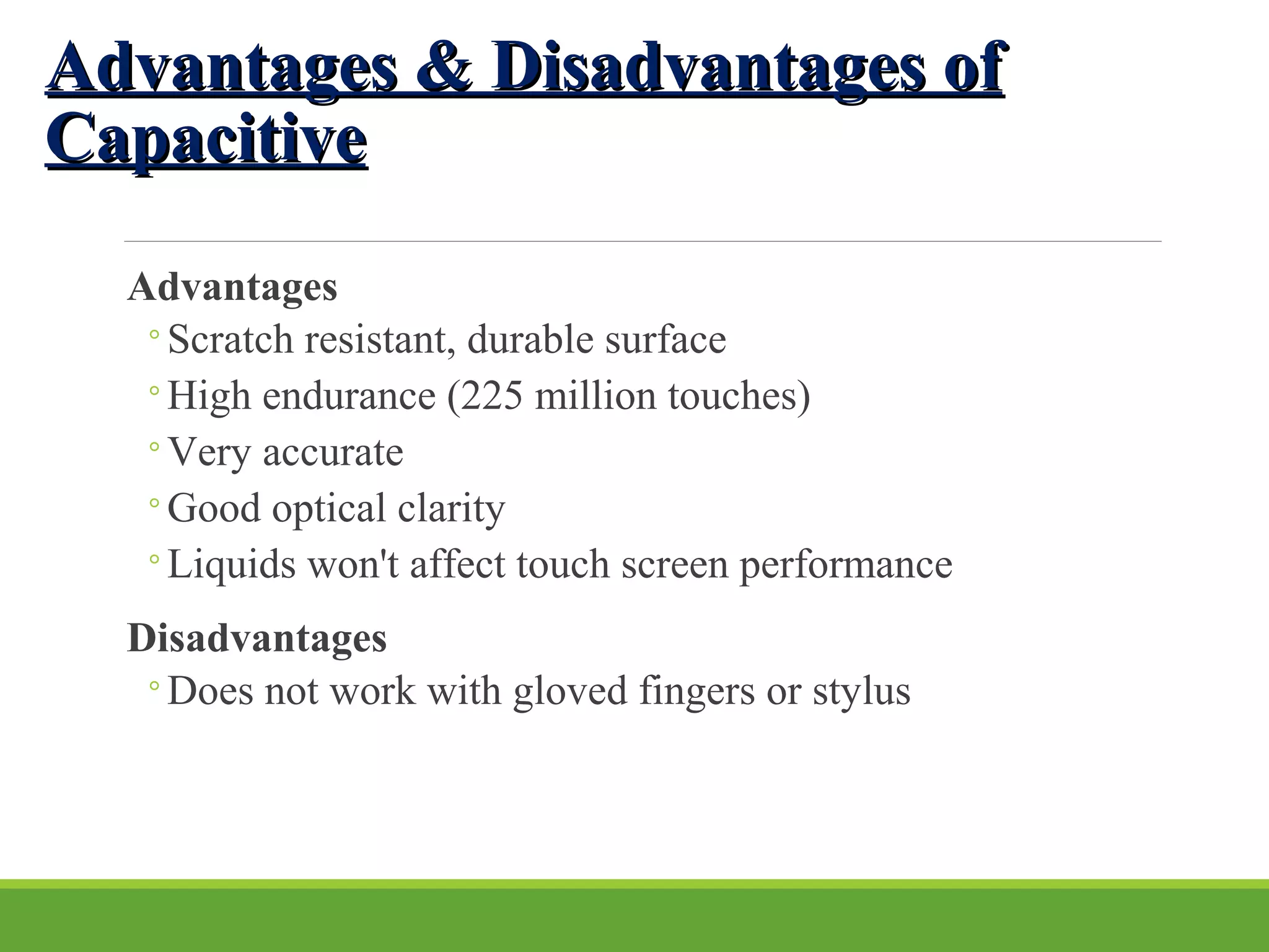 Advantages & Disadvantages ofAdvantages & Disadvantages of
CapacitiveCapacitive
Advantages
◦Scratch resistant, durable surface
◦High endurance (225 million touches)
◦Very accurate
◦Good optical clarity
◦Liquids won't affect touch screen performance
Disadvantages
◦Does not work with gloved fingers or stylus
 
